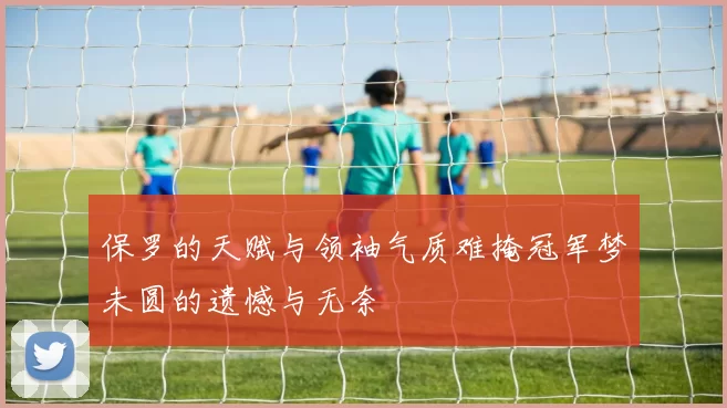 保罗的天赋与领袖气质难掩冠军梦未圆的遗憾与无奈
