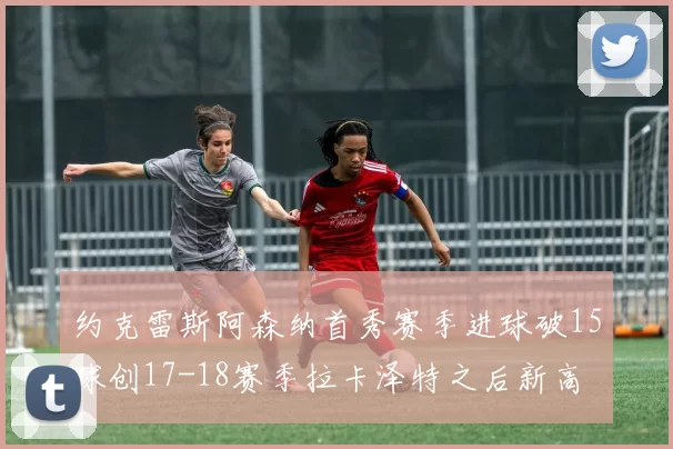 约克雷斯阿森纳首秀赛季进球破15球创17-18赛季拉卡泽特之后新高