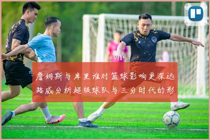 詹姆斯与库里谁对篮球影响更深远路威分析超级球队与三分时代的形成