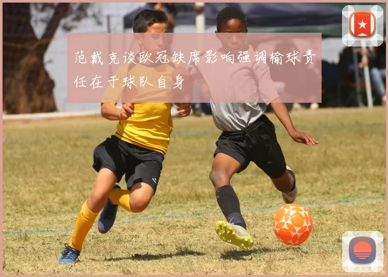 范戴克谈欧冠缺席影响强调输球责任在于球队自身