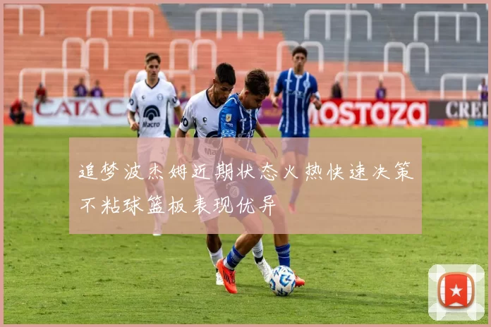 追梦波杰姆近期状态火热快速决策不粘球篮板表现优异