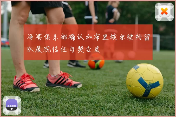 海港俱乐部确认加布里埃尔续约留队展现信任与契合度