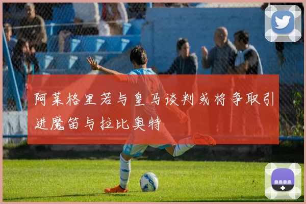 阿莱格里若与皇马谈判或将争取引进魔笛与拉比奥特