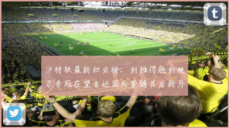 沙特联最新积分榜：利雅得胜利绝杀夺冠在望吉达国民紧随其后新月争夺激烈