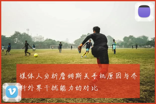 媒体人分析詹姆斯关手机原因与乔科外界干扰能力的对比