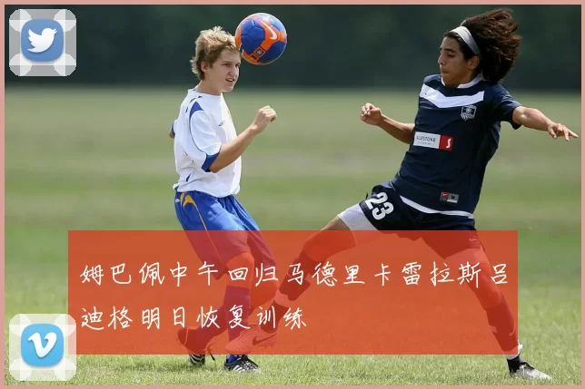 姆巴佩中午回归马德里卡雷拉斯吕迪格明日恢复训练