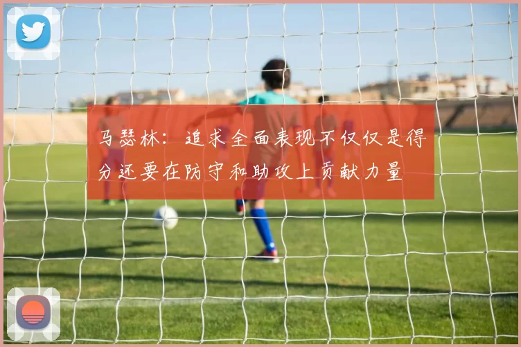 马瑟林：追求全面表现不仅仅是得分还要在防守和助攻上贡献力量