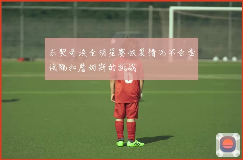 东契奇谈全明星赛恢复情况不会尝试隔扣詹姆斯的挑战