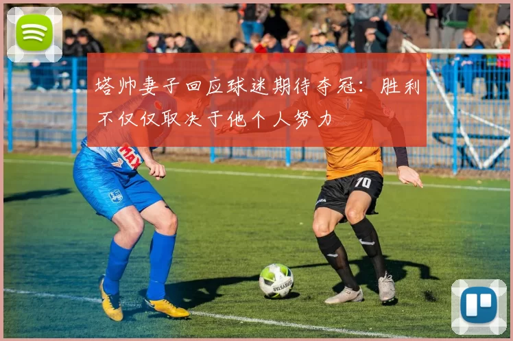 塔帅妻子回应球迷期待夺冠：胜利不仅仅取决于他个人努力