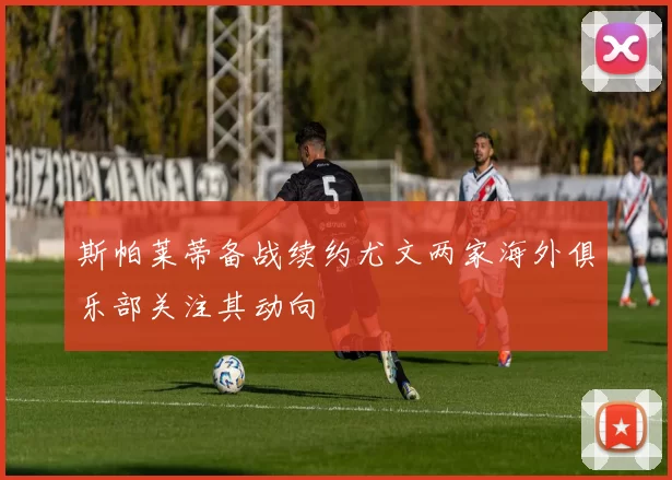 斯帕莱蒂备战续约尤文两家海外俱乐部关注其动向