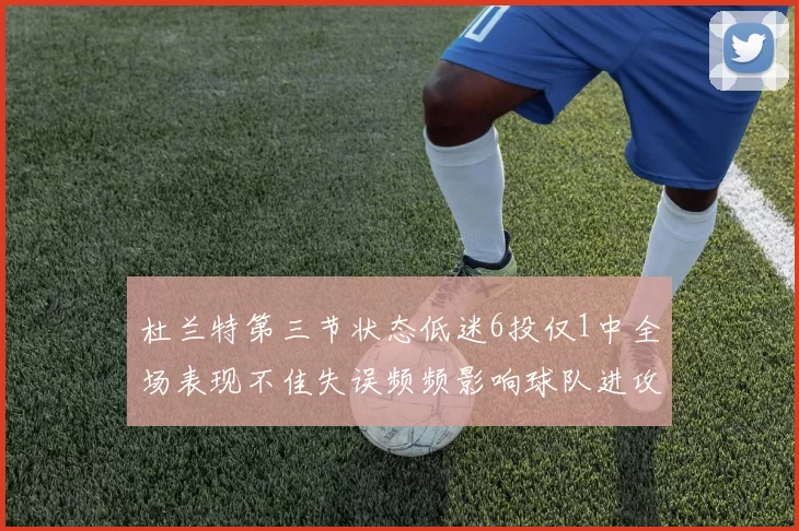 杜兰特第三节状态低迷6投仅1中全场表现不佳失误频频影响球队进攻