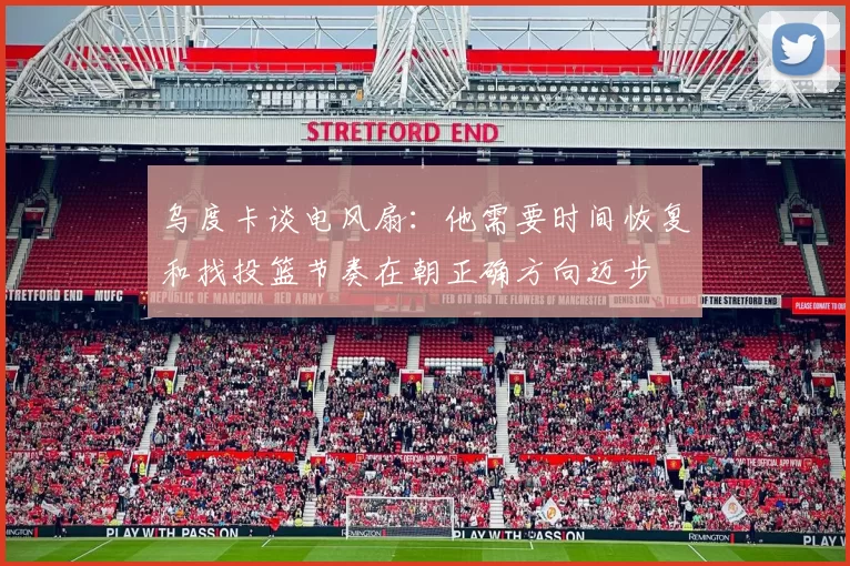 乌度卡谈电风扇：他需要时间恢复和找投篮节奏在朝正确方向迈步