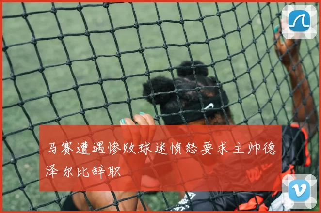 马赛遭遇惨败球迷愤怒要求主帅德泽尔比辞职