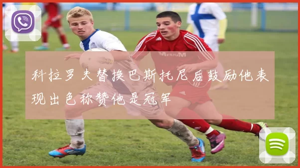 科拉罗夫替换巴斯托尼后鼓励他表现出色称赞他是冠军
