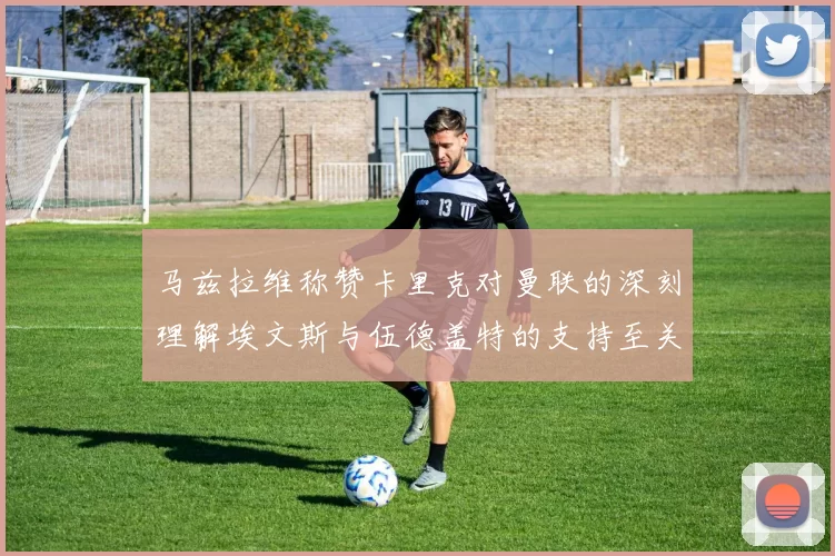 马兹拉维称赞卡里克对曼联的深刻理解埃文斯与伍德盖特的支持至关重要