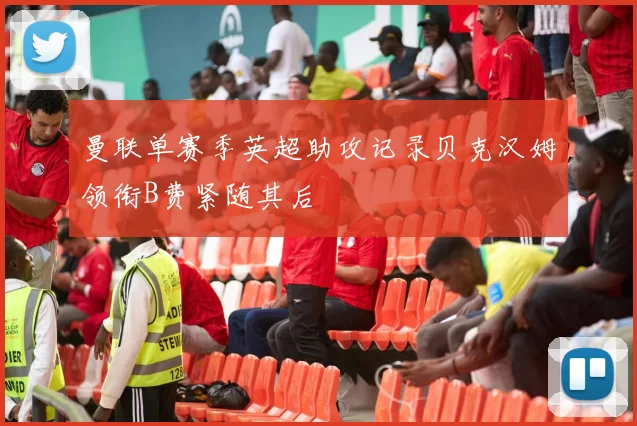 曼联单赛季英超助攻记录贝克汉姆领衔B费紧随其后