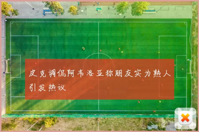皮克调侃阿韦洛亚称朋友实为熟人引发热议