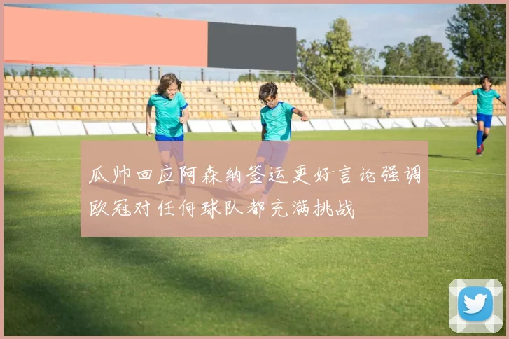 瓜帅回应阿森纳签运更好言论强调欧冠对任何球队都充满挑战