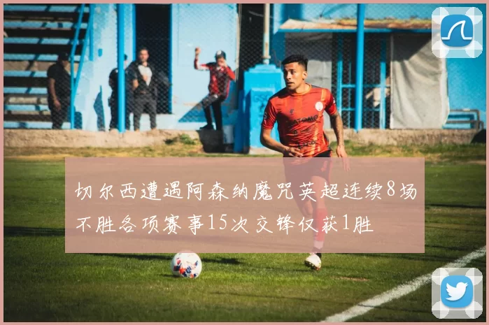 切尔西遭遇阿森纳魔咒英超连续8场不胜各项赛事15次交锋仅获1胜