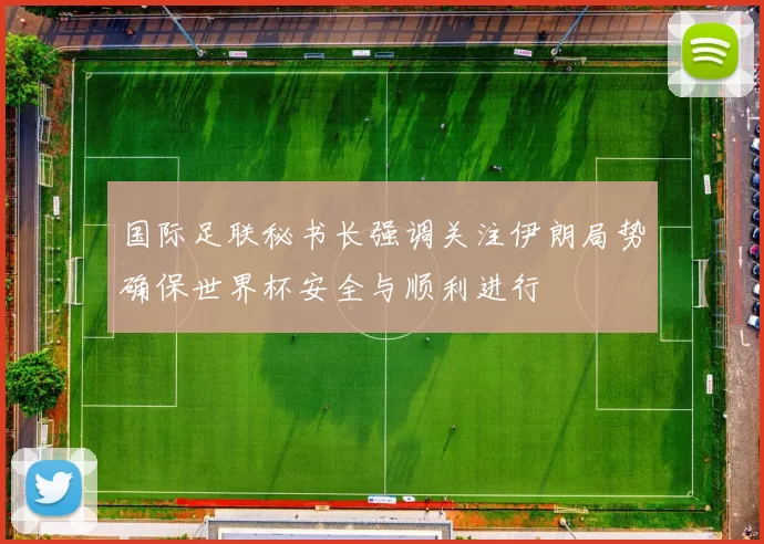 国际足联秘书长强调关注伊朗局势确保世界杯安全与顺利进行
