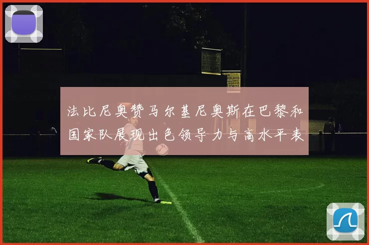 法比尼奥赞马尔基尼奥斯在巴黎和国家队展现出色领导力与高水平表现