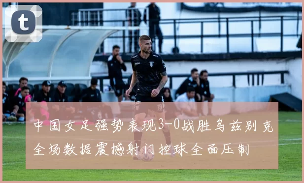 中国女足强势表现3-0战胜乌兹别克全场数据震撼射门控球全面压制