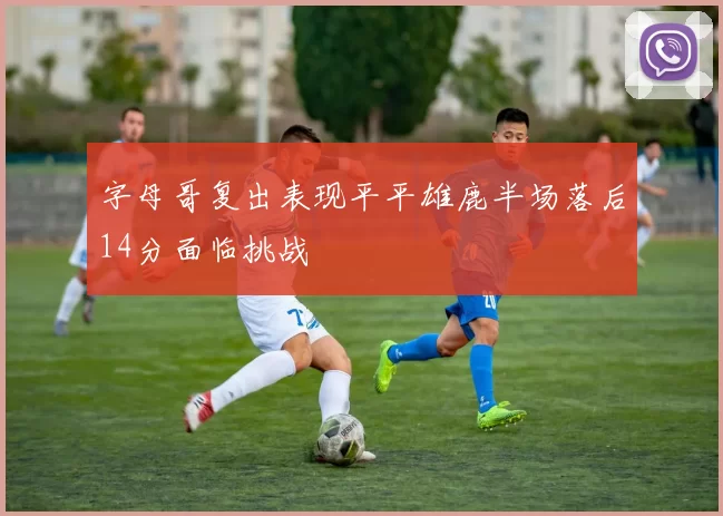 字母哥复出表现平平雄鹿半场落后14分面临挑战