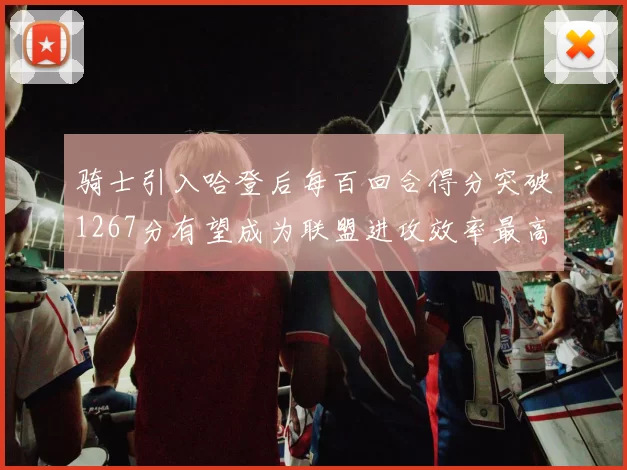 骑士引入哈登后每百回合得分突破1267分有望成为联盟进攻效率最高球队