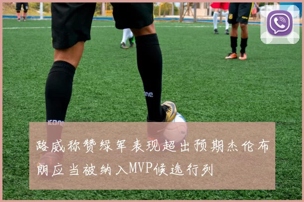 路威称赞绿军表现超出预期杰伦布朗应当被纳入MVP候选行列