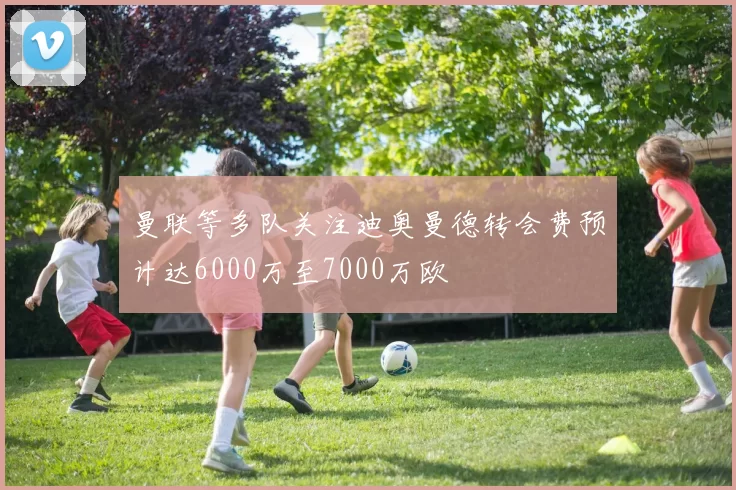 曼联等多队关注迪奥曼德转会费预计达6000万至7000万欧