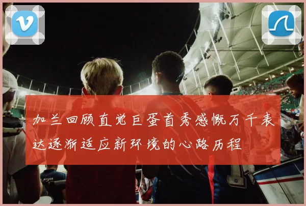 加兰回顾直觉巨蛋首秀感慨万千表达逐渐适应新环境的心路历程